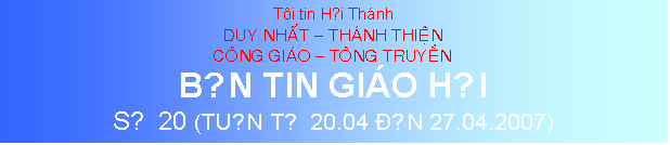 Text Box: Ti tin Hội Thnh
DUY NHAT  THANH THIEN
CONG GIAO  TONG TRUYEN
BẢN TIN GIO HỘI
SỐ 20 (TUẦN TỪ 20.04 ĐẾN 27.04.2007)
