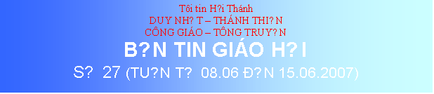 Text Box: Ti tin Hội Thnh
DUY NHẤT  THNH THIỆN
CNG GIO  TNG TRUYỀN
BẢN TIN GIO HỘI
SỐ 27 (TUẦN TỪ 08.06 ĐẾN 15.06.2007)
