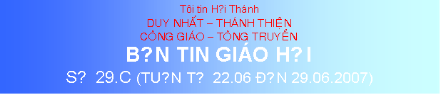Text Box: Ti tin Hội Thnh
DUY NHAT  THANH THIEN
CONG GIAO  TONG TRUYEN
BẢN TIN GIO HỘI
SỐ 29.C (TUẦN TỪ 22.06 ĐẾN 29.06.2007)
